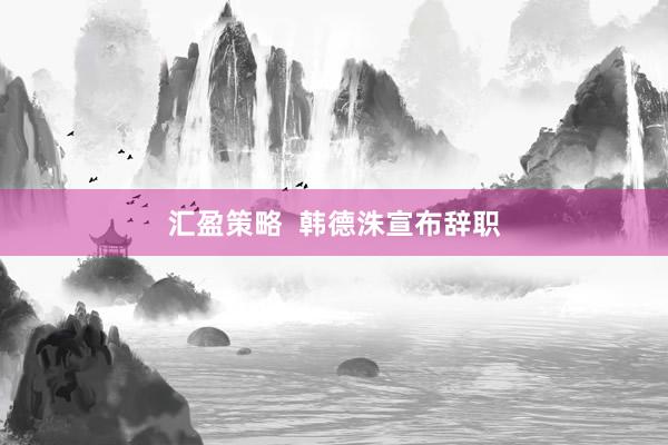 汇盈策略  韩德洙宣布辞职
