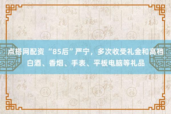 点搭网配资 “85后”严宁，多次收受礼金和高档白酒、香烟、手表、平板电脑等礼品