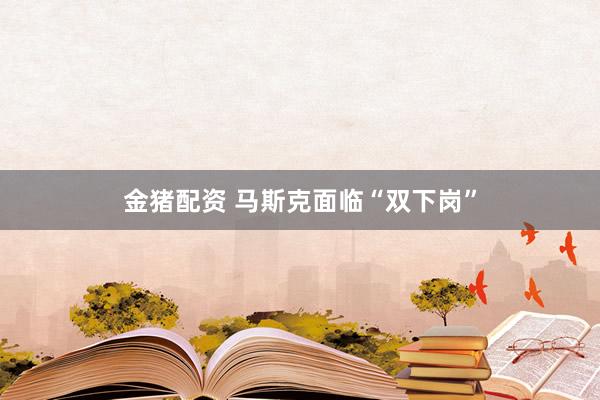 金猪配资 马斯克面临“双下岗”