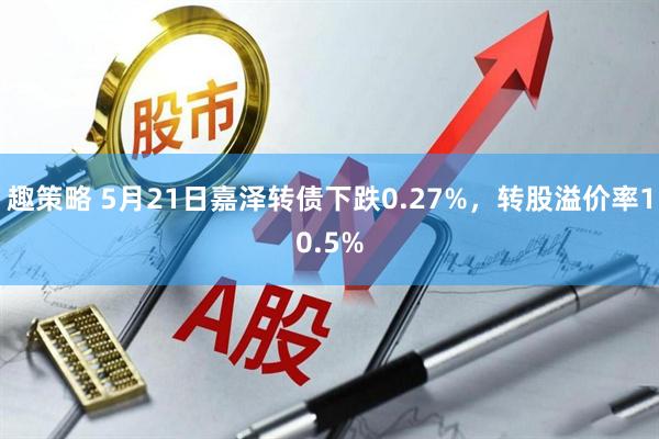 趣策略 5月21日嘉泽转债下跌0.27%，转股溢价率10.5%