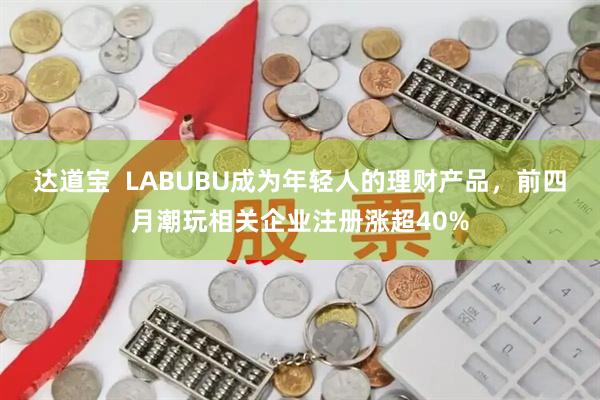 达道宝  LABUBU成为年轻人的理财产品，前四月潮玩相关企业注册涨超40%