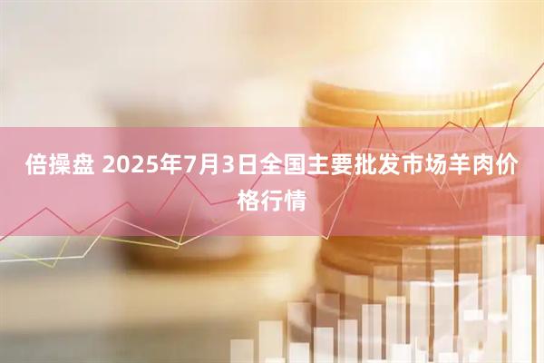 倍操盘 2025年7月3日全国主要批发市场羊肉价格行情