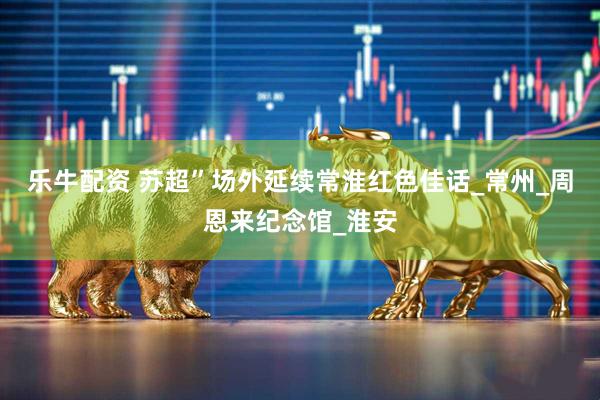 乐牛配资 苏超”场外延续常淮红色佳话_常州_周恩来纪念馆_淮安