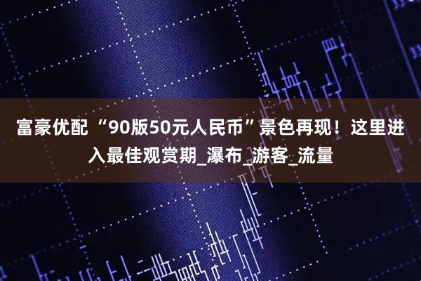 富豪优配 “90版50元人民币”景色再现！这里进入最佳观赏期_瀑布_游客_流量