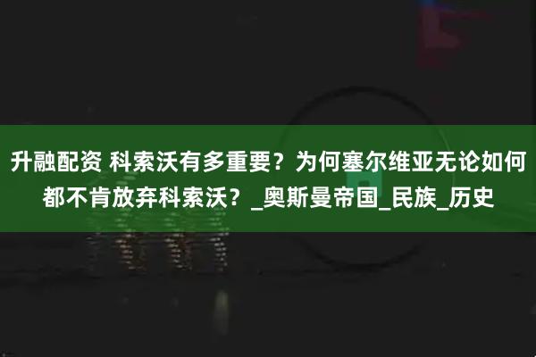 升融配资 科索沃有多重要？为何塞尔维亚无论如何都不肯放弃科索沃？_奥斯曼帝国_民族_历史