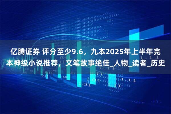 亿腾证券 评分至少9.6，九本2025年上半年完本神级小说推荐，文笔故事绝佳_人物_读者_历史