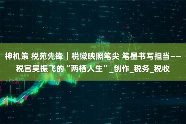 神机策 税苑先锋｜税徽映照笔尖 笔墨书写担当——税官吴振飞的“两栖人生”_创作_税务_税收