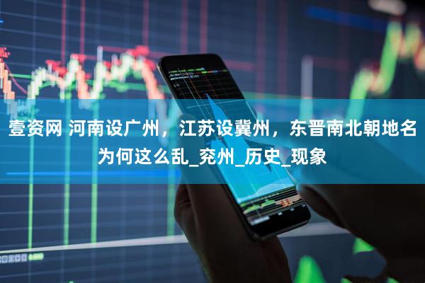 壹资网 河南设广州，江苏设冀州，东晋南北朝地名为何这么乱_兖州_历史_现象