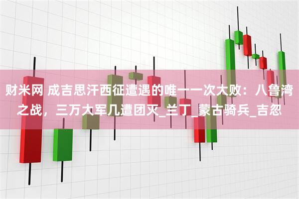 财米网 成吉思汗西征遭遇的唯一一次大败：八鲁湾之战，三万大军几遭团灭_兰丁_蒙古骑兵_吉忽