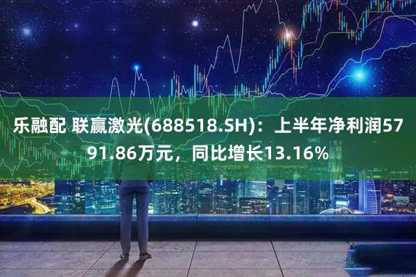 乐融配 联赢激光(688518.SH):上半年净利润5791.86万元,同比增长13.16%
