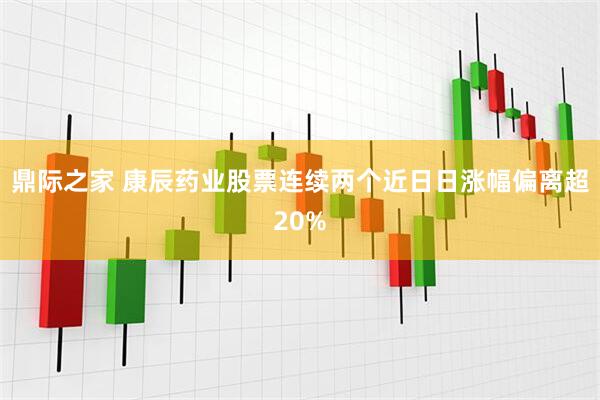 鼎际之家 康辰药业股票连续两个近日日涨幅偏离超20%