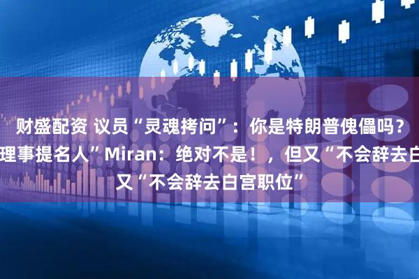 财盛配资 议员“灵魂拷问”：你是特朗普傀儡吗？“美联储理事提名人”Miran：绝对不是！，但又“不会辞去白宫职位”