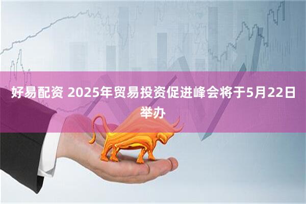 好易配资 2025年贸易投资促进峰会将于5月22日举办